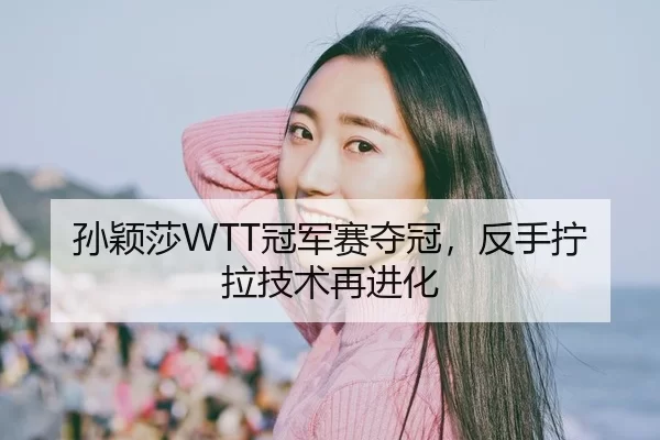 孙颖莎WTT冠军赛夺冠，反手拧拉技术再进化