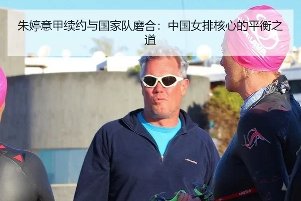 朱婷意甲续约与国家队磨合：中国女排核心的平衡之道
