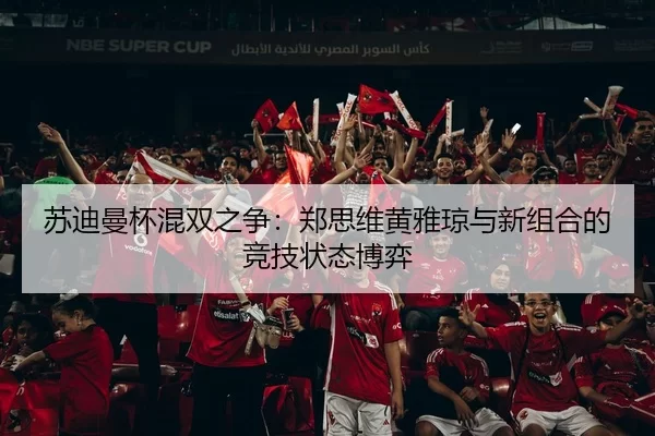 苏迪曼杯混双之争：郑思维黄雅琼与新组合的竞技状态博弈