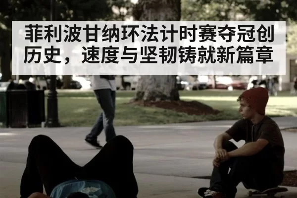 菲利波甘纳环法计时赛夺冠创历史,速度与坚韧铸就新篇章