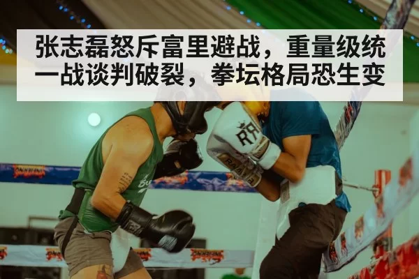 张志磊怒斥富里避战，重量级统一战谈判破裂，拳坛格局恐生变