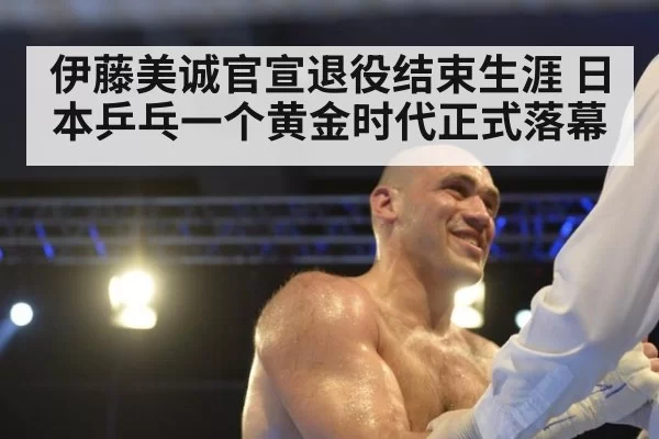 伊藤美诚官宣退役结束生涯 日本乒乓一个黄金时代正式落幕