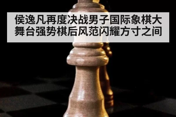 侯逸凡再度决战男子国际象棋大舞台强势棋后风范闪耀方寸之间